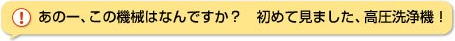 あのー、この機械はなんですか？初めて見ました、高圧洗浄機！