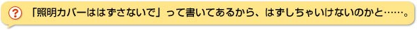 「照明カバーははずさないで」って書いてあるから、はずしちゃいけないのかと・・・・・。